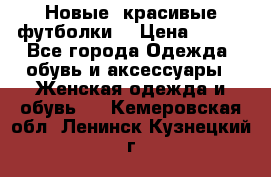 Новые, красивые футболки  › Цена ­ 550 - Все города Одежда, обувь и аксессуары » Женская одежда и обувь   . Кемеровская обл.,Ленинск-Кузнецкий г.